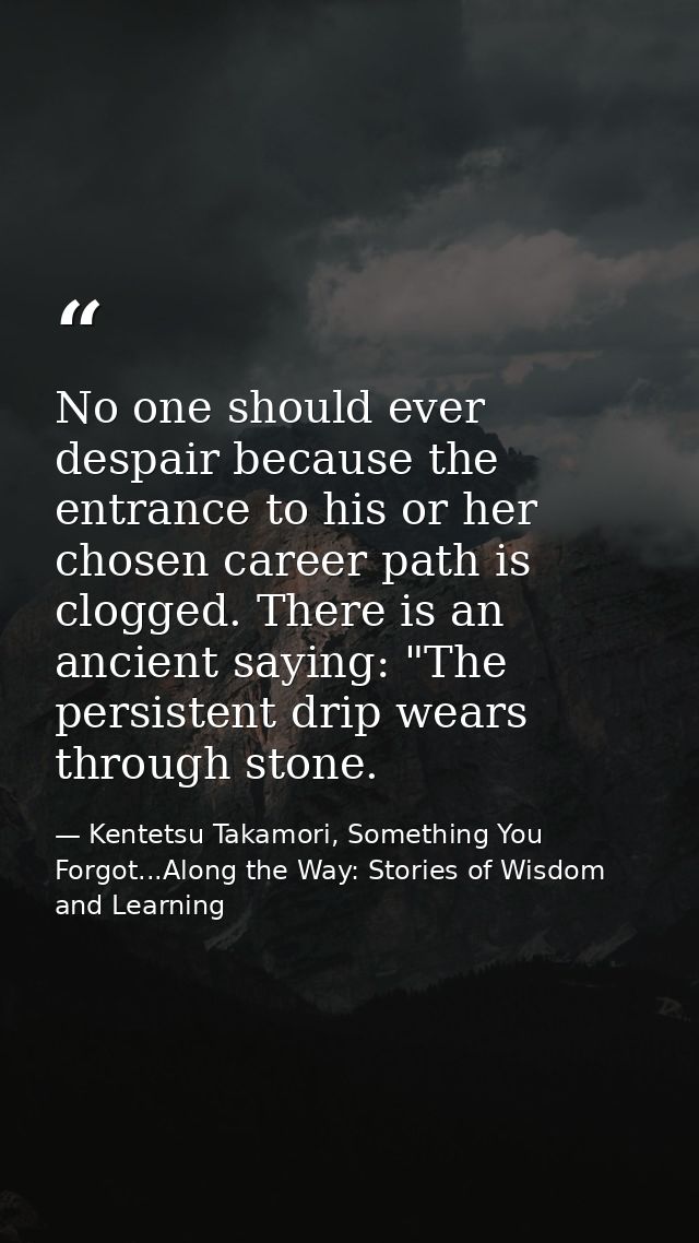 No one should ever despair because the entrance to his or her chosen career path is clogged. There is an ancient saying: — Kentetsu Takamori, Something You Forgot...Along the Way: Stories of Wisdom and Learning
