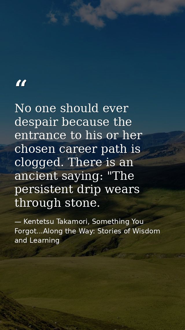 No one should ever despair because the entrance to his or her chosen career path is clogged. There is an ancient saying: — Kentetsu Takamori, Something You Forgot...Along the Way: Stories of Wisdom and Learning