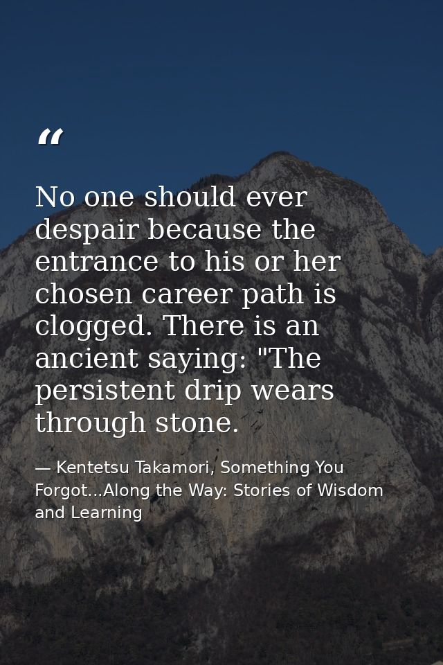 No one should ever despair because the entrance to his or her chosen career path is clogged. There is an ancient saying: — Kentetsu Takamori, Something You Forgot...Along the Way: Stories of Wisdom and Learning