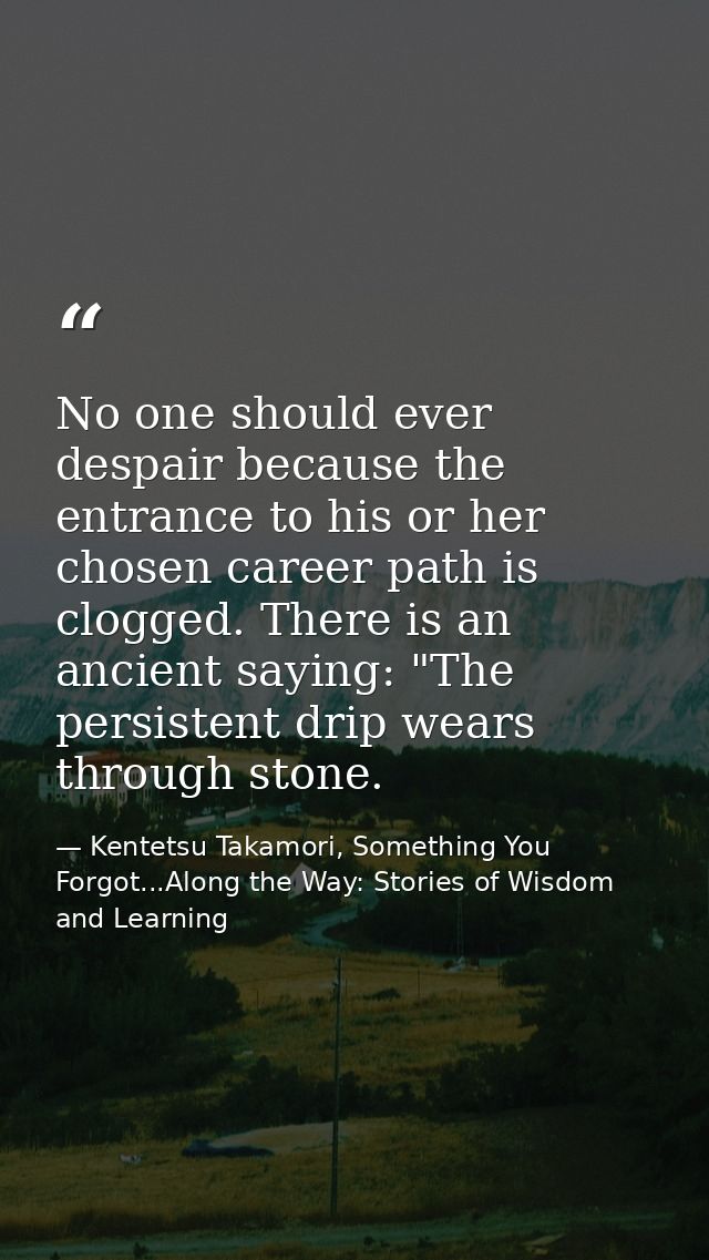 No one should ever despair because the entrance to his or her chosen career path is clogged. There is an ancient saying: — Kentetsu Takamori, Something You Forgot...Along the Way: Stories of Wisdom and Learning