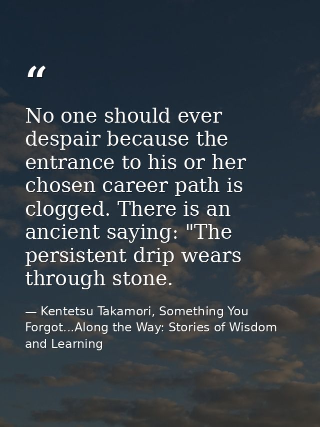 No one should ever despair because the entrance to his or her chosen career path is clogged. There is an ancient saying: — Kentetsu Takamori, Something You Forgot...Along the Way: Stories of Wisdom and Learning
