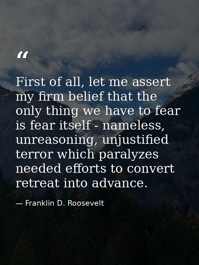 First of all, let me assert my firm belief that the only thing we have to fear is fear itself - nameless, unreasoning, u — Franklin D. Roosevelt