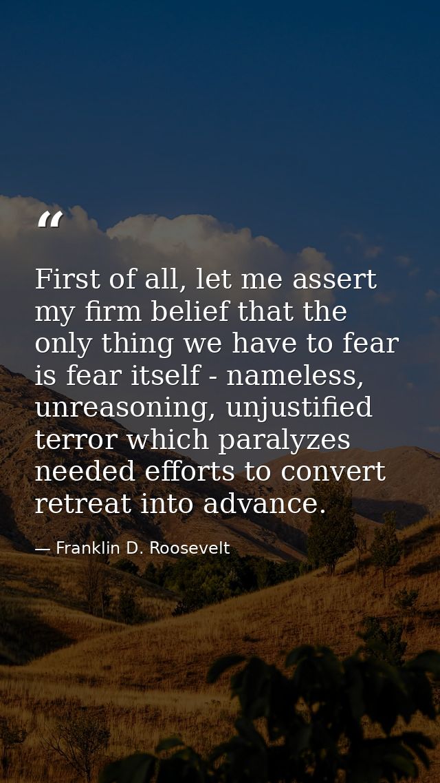 First of all, let me assert my firm belief that the only thing we have to fear is fear itself - nameless, unreasoning, u — Franklin D. Roosevelt