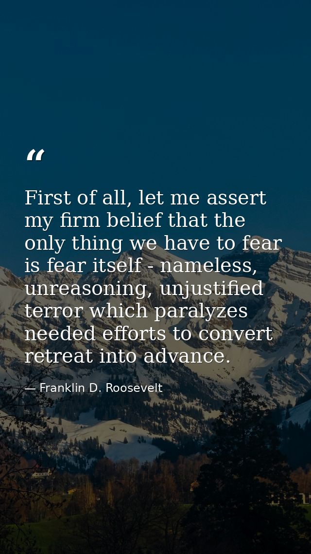 First of all, let me assert my firm belief that the only thing we have to fear is fear itself - nameless, unreasoning, u — Franklin D. Roosevelt