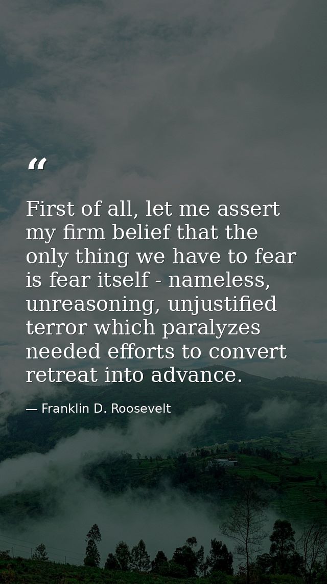 First of all, let me assert my firm belief that the only thing we have to fear is fear itself - nameless, unreasoning, u — Franklin D. Roosevelt