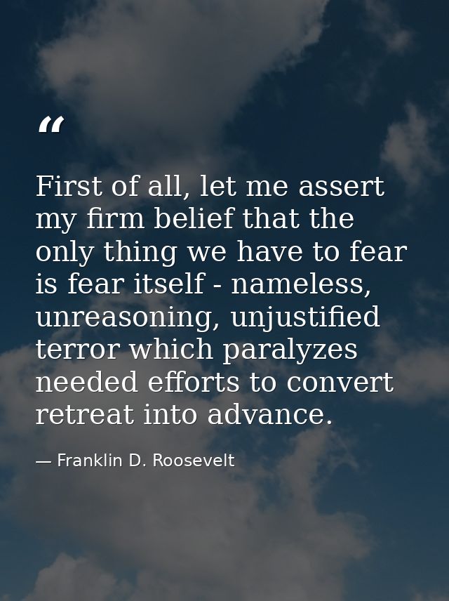 First of all, let me assert my firm belief that the only thing we have to fear is fear itself - nameless, unreasoning, u — Franklin D. Roosevelt