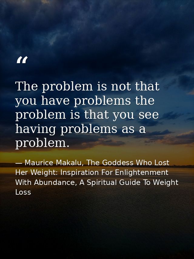 The problem is not that you have problems the problem is that you see having problems as a problem. — Maurice Makalu, The Goddess Who Lost Her Weight: Inspiration For Enlightenment With Abundance, A Spiritual Guide To Weight Loss