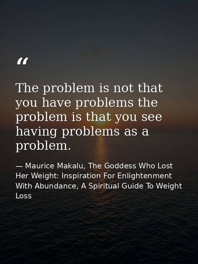 The problem is not that you have problems the problem is that you see having problems as a problem. — Maurice Makalu, The Goddess Who Lost Her Weight: Inspiration For Enlightenment With Abundance, A Spiritual Guide To Weight Loss