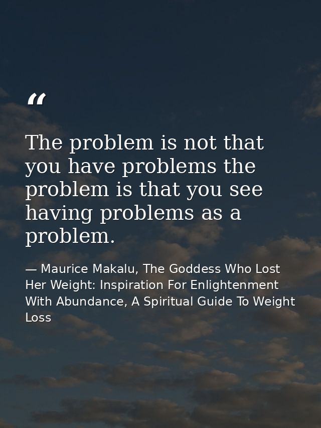 The problem is not that you have problems the problem is that you see having problems as a problem. — Maurice Makalu, The Goddess Who Lost Her Weight: Inspiration For Enlightenment With Abundance, A Spiritual Guide To Weight Loss