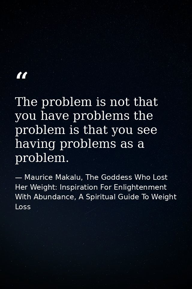 The problem is not that you have problems the problem is that you see having problems as a problem. — Maurice Makalu, The Goddess Who Lost Her Weight: Inspiration For Enlightenment With Abundance, A Spiritual Guide To Weight Loss