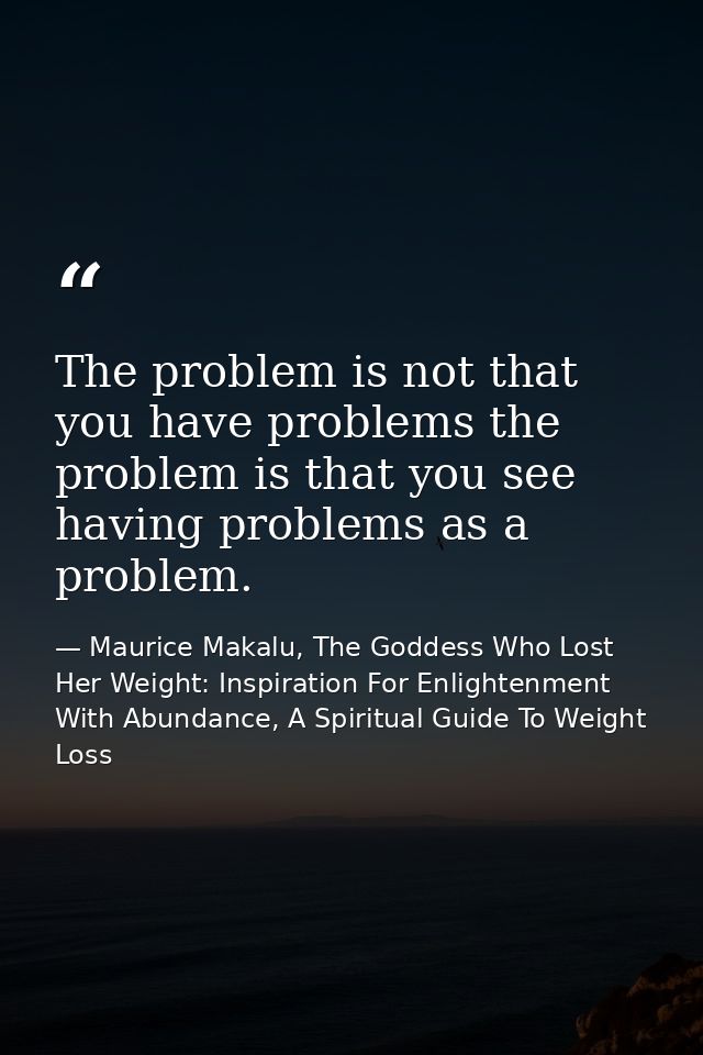 The problem is not that you have problems the problem is that you see having problems as a problem. — Maurice Makalu, The Goddess Who Lost Her Weight: Inspiration For Enlightenment With Abundance, A Spiritual Guide To Weight Loss