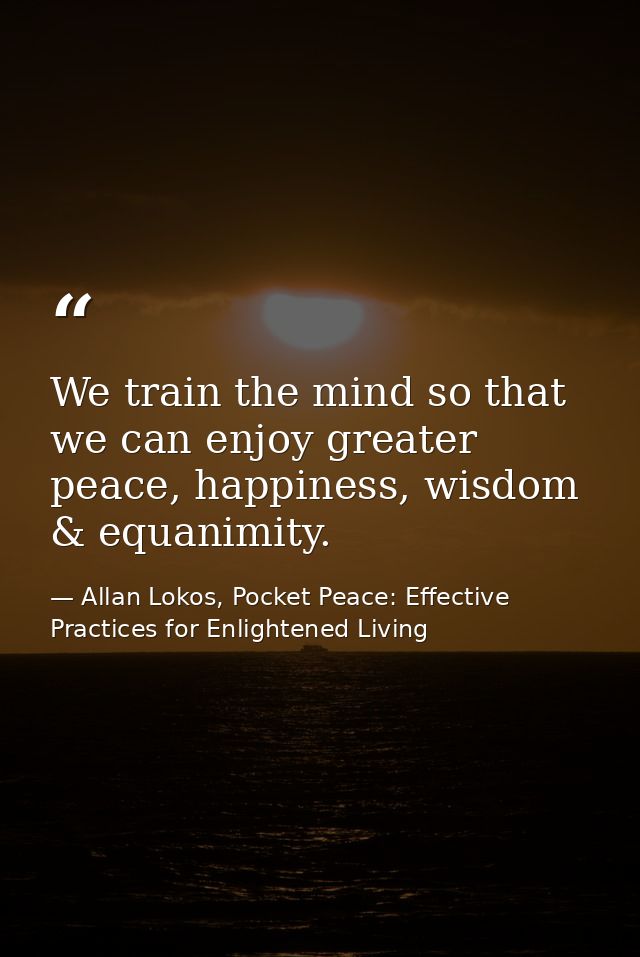 We train the mind so that we can enjoy greater peace, happiness, wisdom & equanimity. — Allan Lokos, Pocket Peace: Effective Practices for Enlightened Living