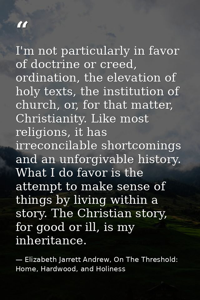 I'm not particularly in favor of doctrine or creed, ordination, the elevation of holy texts, the institution of church,  — Elizabeth Jarrett Andrew, On The Threshold: Home, Hardwood, and Holiness