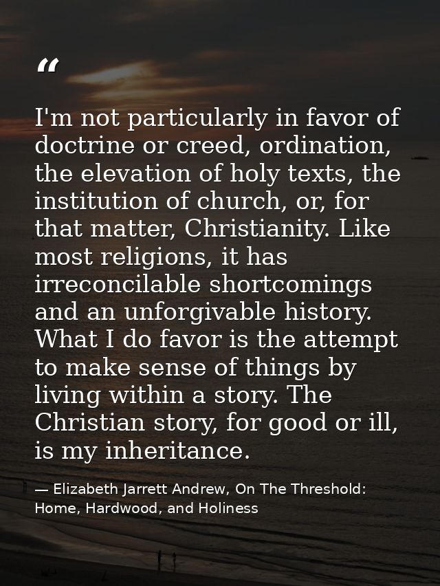 I'm not particularly in favor of doctrine or creed, ordination, the elevation of holy texts, the institution of church,  — Elizabeth Jarrett Andrew, On The Threshold: Home, Hardwood, and Holiness