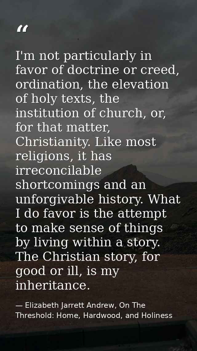 I'm not particularly in favor of doctrine or creed, ordination, the elevation of holy texts, the institution of church,  — Elizabeth Jarrett Andrew, On The Threshold: Home, Hardwood, and Holiness