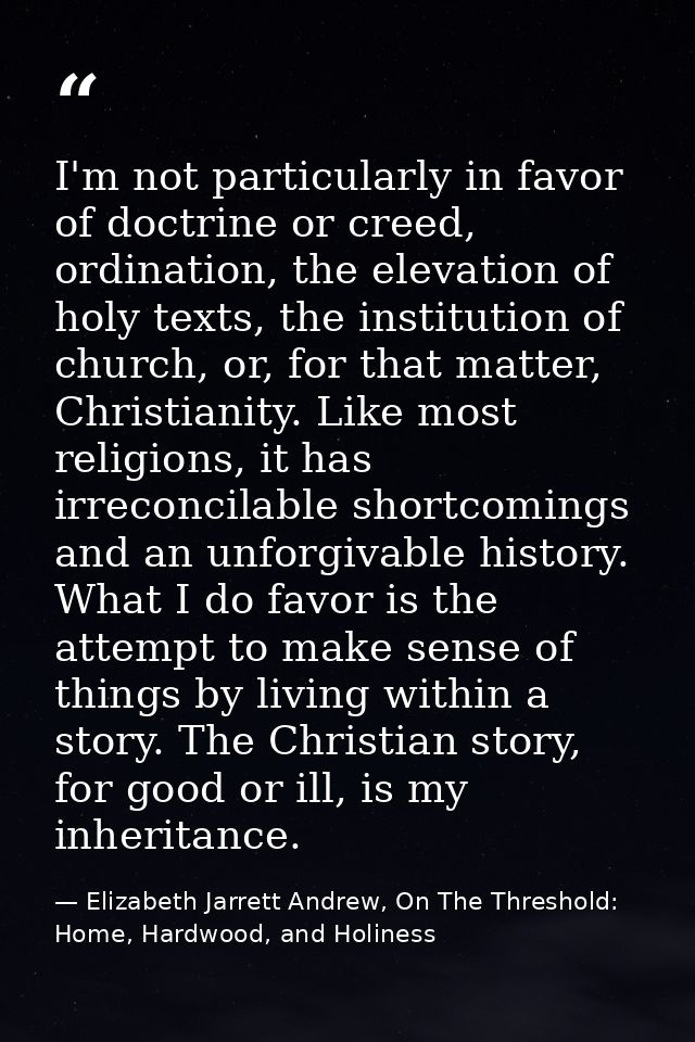 I'm not particularly in favor of doctrine or creed, ordination, the elevation of holy texts, the institution of church,  — Elizabeth Jarrett Andrew, On The Threshold: Home, Hardwood, and Holiness
