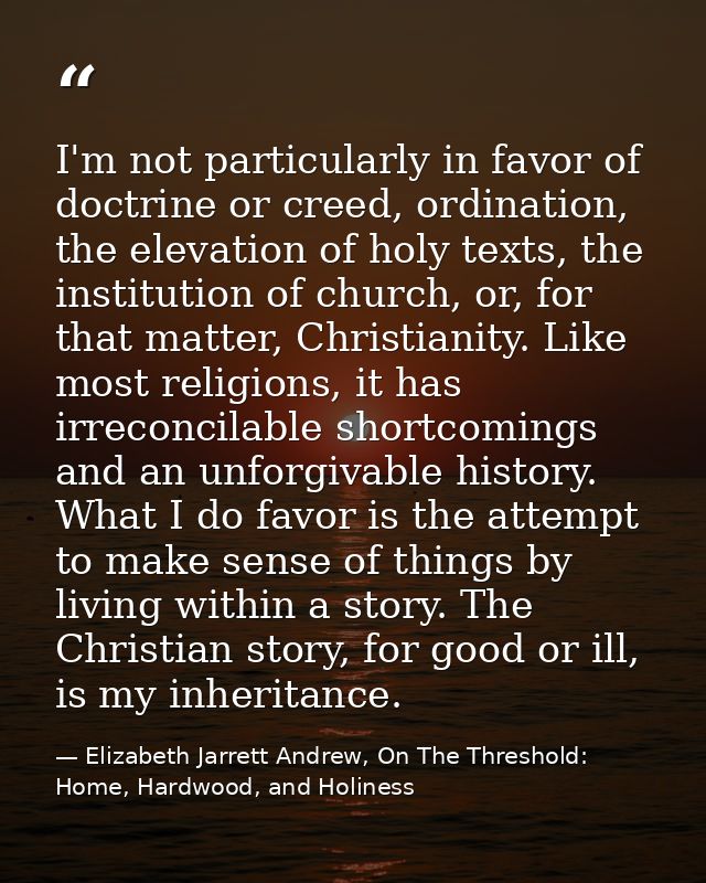 I'm not particularly in favor of doctrine or creed, ordination, the elevation of holy texts, the institution of church,  — Elizabeth Jarrett Andrew, On The Threshold: Home, Hardwood, and Holiness
