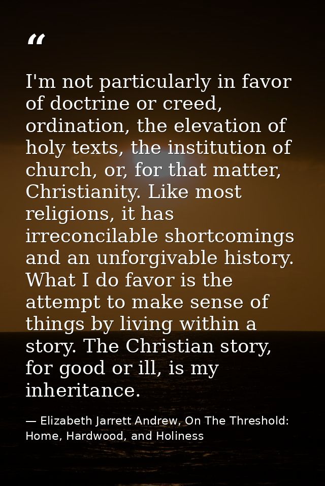 I'm not particularly in favor of doctrine or creed, ordination, the elevation of holy texts, the institution of church,  — Elizabeth Jarrett Andrew, On The Threshold: Home, Hardwood, and Holiness