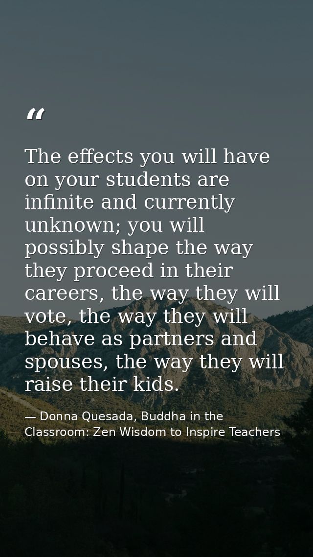 The effects you will have on your students are infinite and currently unknown; you will possibly shape the way they proc — Donna Quesada, Buddha in the Classroom: Zen Wisdom to Inspire Teachers