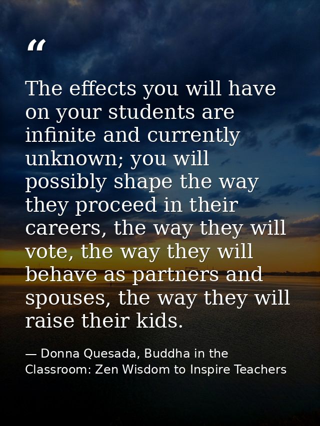 The effects you will have on your students are infinite and currently unknown; you will possibly shape the way they proc — Donna Quesada, Buddha in the Classroom: Zen Wisdom to Inspire Teachers