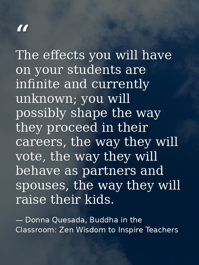 The effects you will have on your students are infinite and currently unknown; you will possibly shape the way they proc — Donna Quesada, Buddha in the Classroom: Zen Wisdom to Inspire Teachers