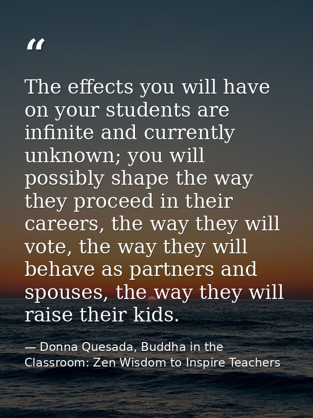 The effects you will have on your students are infinite and currently unknown; you will possibly shape the way they proc — Donna Quesada, Buddha in the Classroom: Zen Wisdom to Inspire Teachers