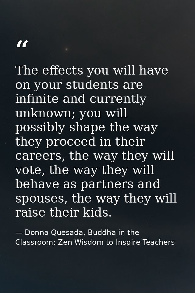 The effects you will have on your students are infinite and currently unknown; you will possibly shape the way they proc — Donna Quesada, Buddha in the Classroom: Zen Wisdom to Inspire Teachers