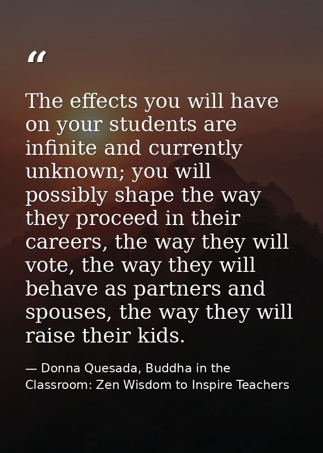 The effects you will have on your students are infinite and currently unknown; you will possibly shape the way they proc — Donna Quesada, Buddha in the Classroom: Zen Wisdom to Inspire Teachers