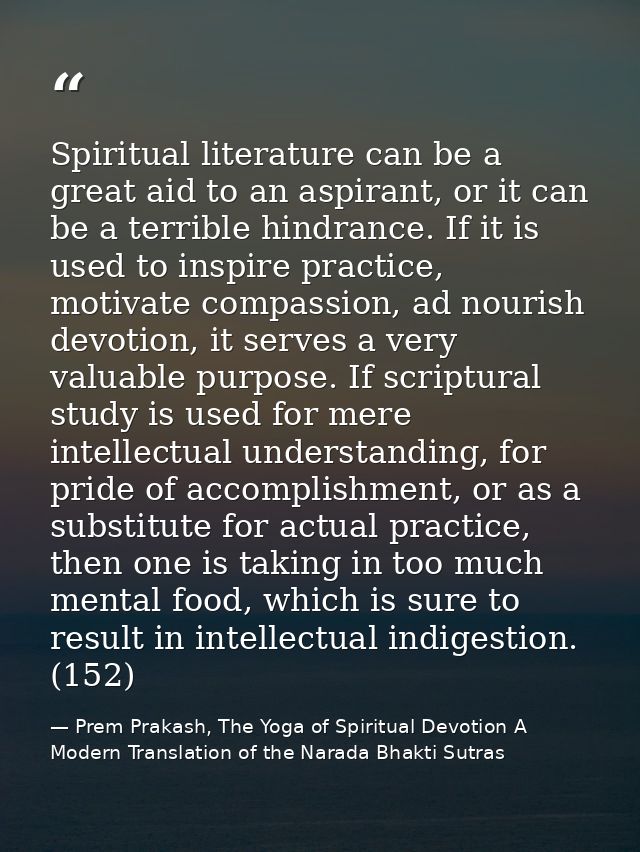 Spiritual literature can be a great aid to an aspirant, or it can be a terrible hindrance. If it is used to inspire prac — Prem Prakash, The Yoga of Spiritual Devotion A Modern Translation of the Narada Bhakti Sutras