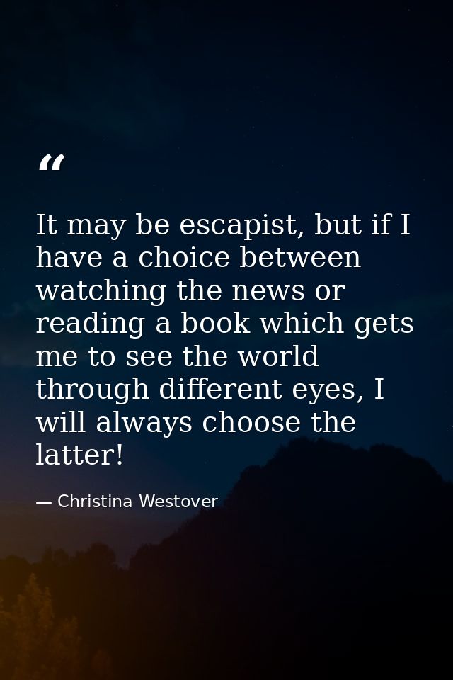 It may be escapist, but if I have a choice between watching the news or reading a book which gets me to see the world th — Christina Westover