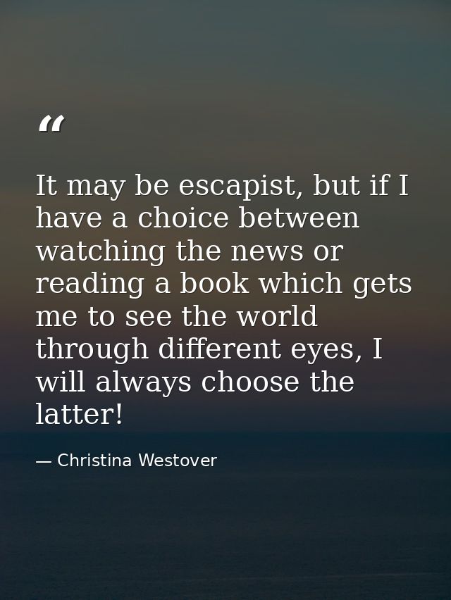 It may be escapist, but if I have a choice between watching the news or reading a book which gets me to see the world th — Christina Westover