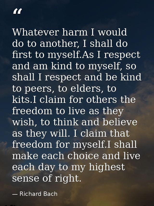 Whatever harm I would do to another, I shall do first to myself.As I respect and am kind to myself, so shall I respect a — Richard Bach