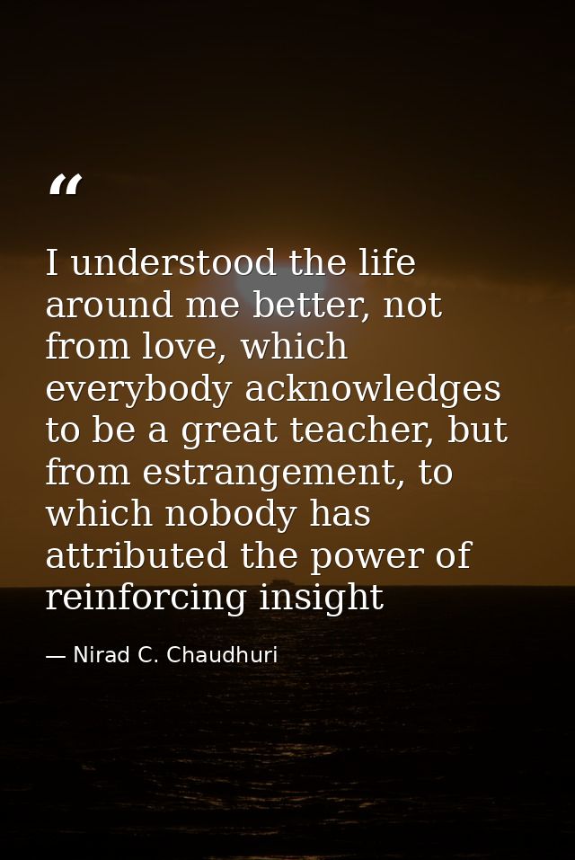 I understood the life around me better, not from love, which everybody acknowledges to be a great teacher, but from estr — Nirad C. Chaudhuri