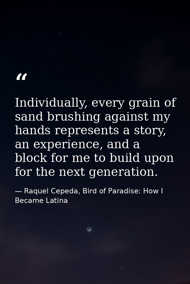 Individually, every grain of sand brushing against my hands represents a story, an experience, and a block for me to bui — Raquel Cepeda, Bird of Paradise: How I Became Latina