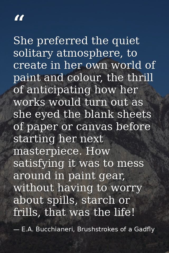 She preferred the quiet solitary atmosphere, to create in her own world of paint and colour, the thrill of anticipating  — E.A. Bucchianeri, Brushstrokes of a Gadfly