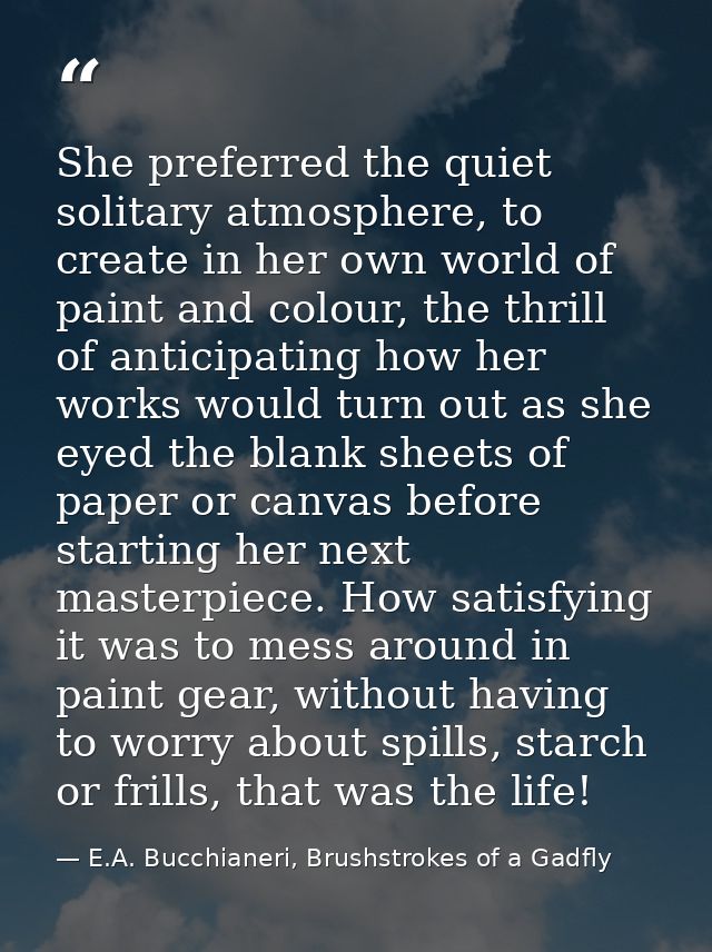 She preferred the quiet solitary atmosphere, to create in her own world of paint and colour, the thrill of anticipating  — E.A. Bucchianeri, Brushstrokes of a Gadfly