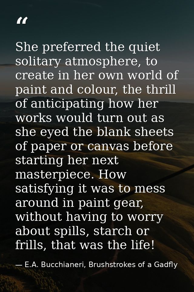 She preferred the quiet solitary atmosphere, to create in her own world of paint and colour, the thrill of anticipating  — E.A. Bucchianeri, Brushstrokes of a Gadfly