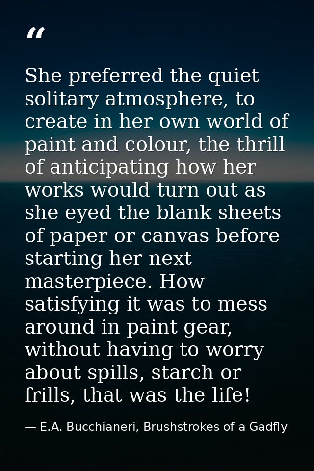 She preferred the quiet solitary atmosphere, to create in her own world of paint and colour, the thrill of anticipating  — E.A. Bucchianeri, Brushstrokes of a Gadfly