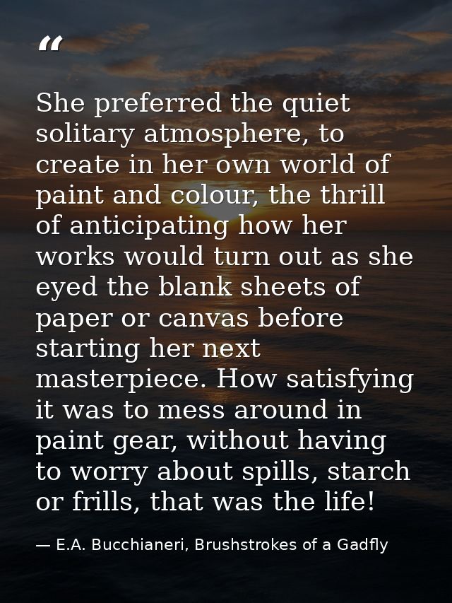 She preferred the quiet solitary atmosphere, to create in her own world of paint and colour, the thrill of anticipating  — E.A. Bucchianeri, Brushstrokes of a Gadfly