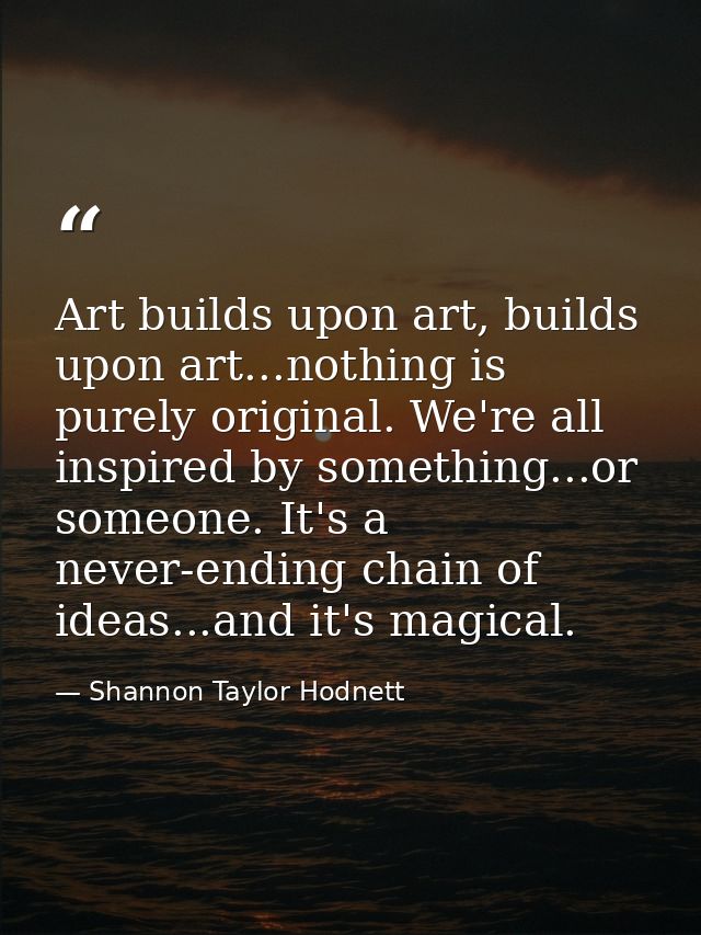 Art builds upon art, builds upon art...nothing is purely original. We're all inspired by something...or someone. It's a  — Shannon Taylor Hodnett