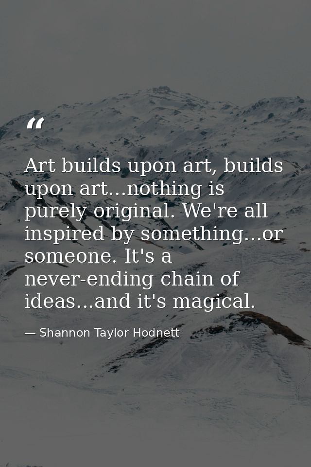 Art builds upon art, builds upon art...nothing is purely original. We're all inspired by something...or someone. It's a  — Shannon Taylor Hodnett