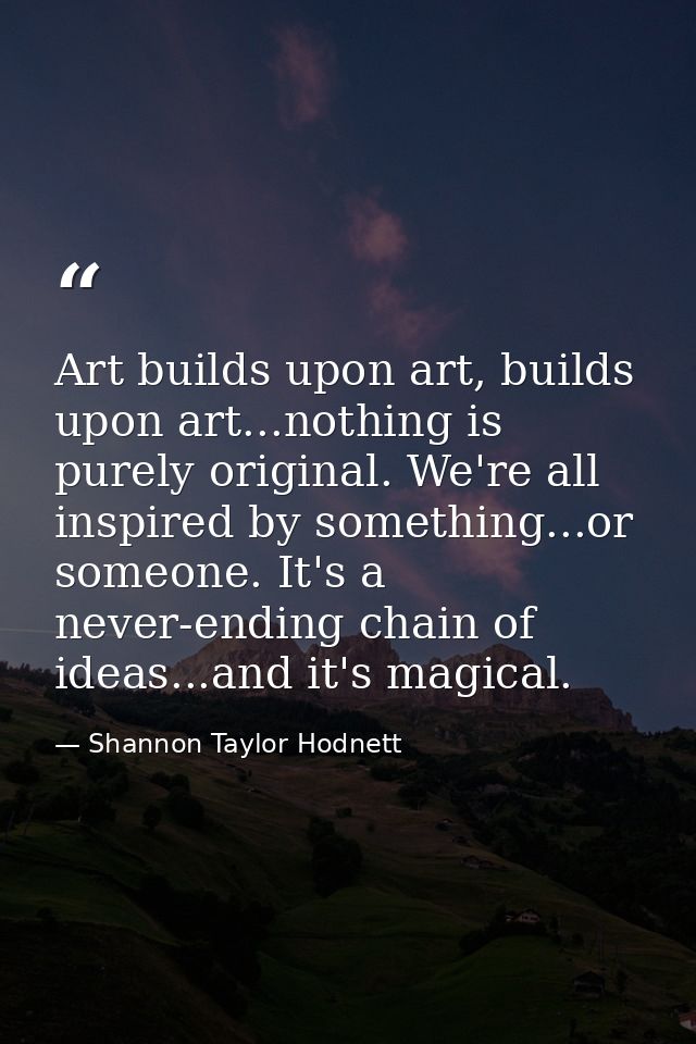 Art builds upon art, builds upon art...nothing is purely original. We're all inspired by something...or someone. It's a  — Shannon Taylor Hodnett