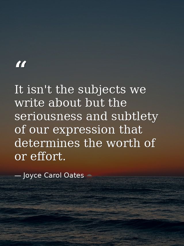 It isn't the subjects we write about but the seriousness and subtlety of our expression that determines the worth of or  — Joyce Carol Oates