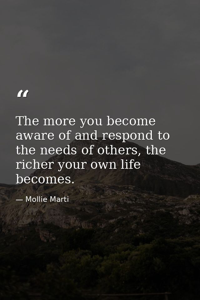 The more you become aware of and respond to the needs of others, the richer your own life becomes. — Mollie Marti