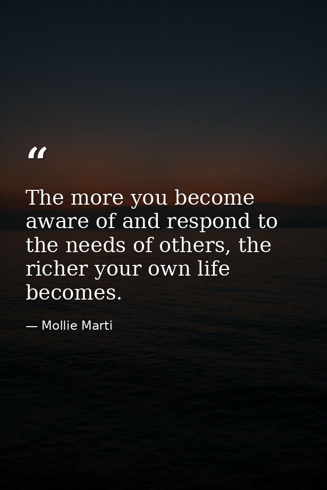 The more you become aware of and respond to the needs of others, the richer your own life becomes. — Mollie Marti