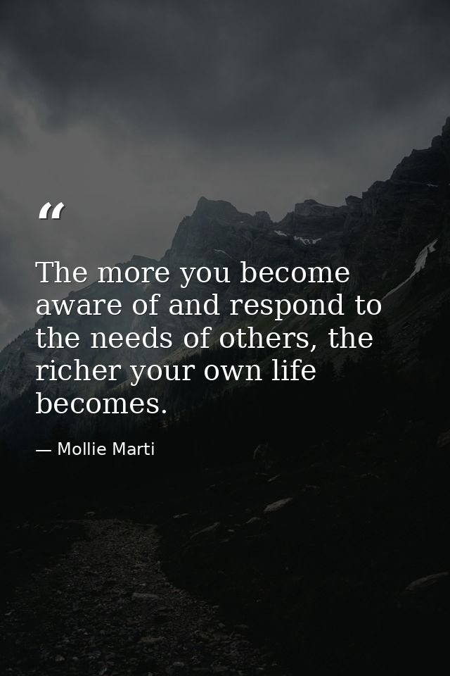 The more you become aware of and respond to the needs of others, the richer your own life becomes. — Mollie Marti