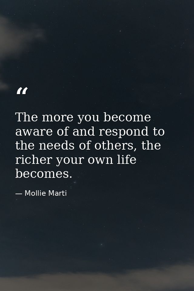 The more you become aware of and respond to the needs of others, the richer your own life becomes. — Mollie Marti