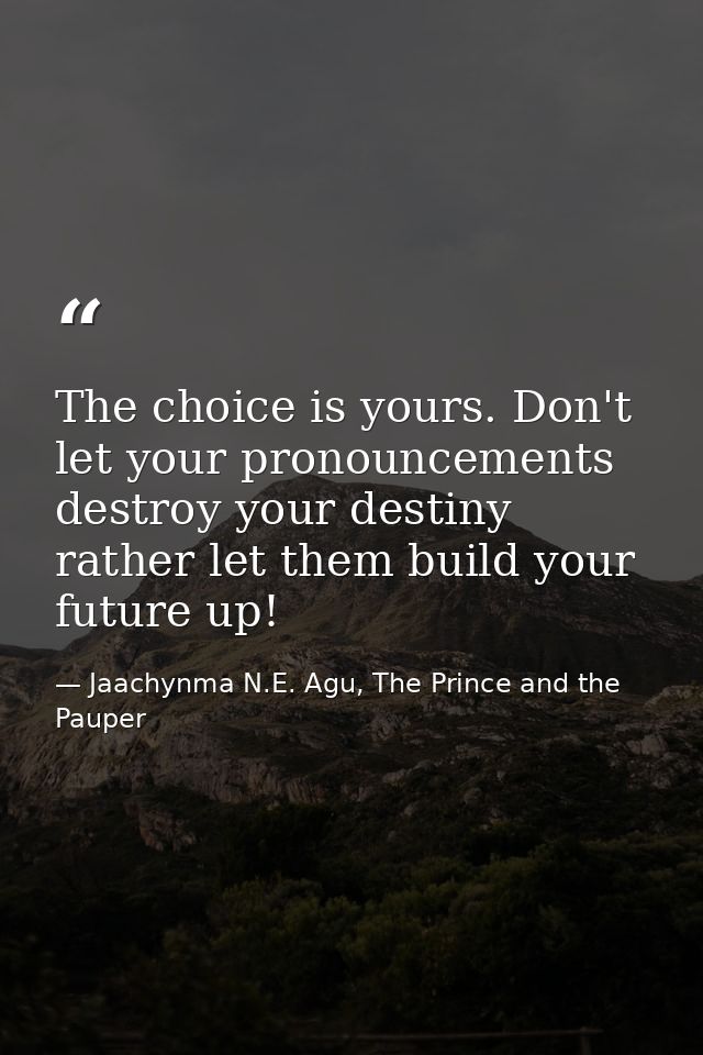 The choice is yours. Don't let your pronouncements destroy your destiny rather let them build your future up! — Jaachynma N.E. Agu, The Prince and the Pauper