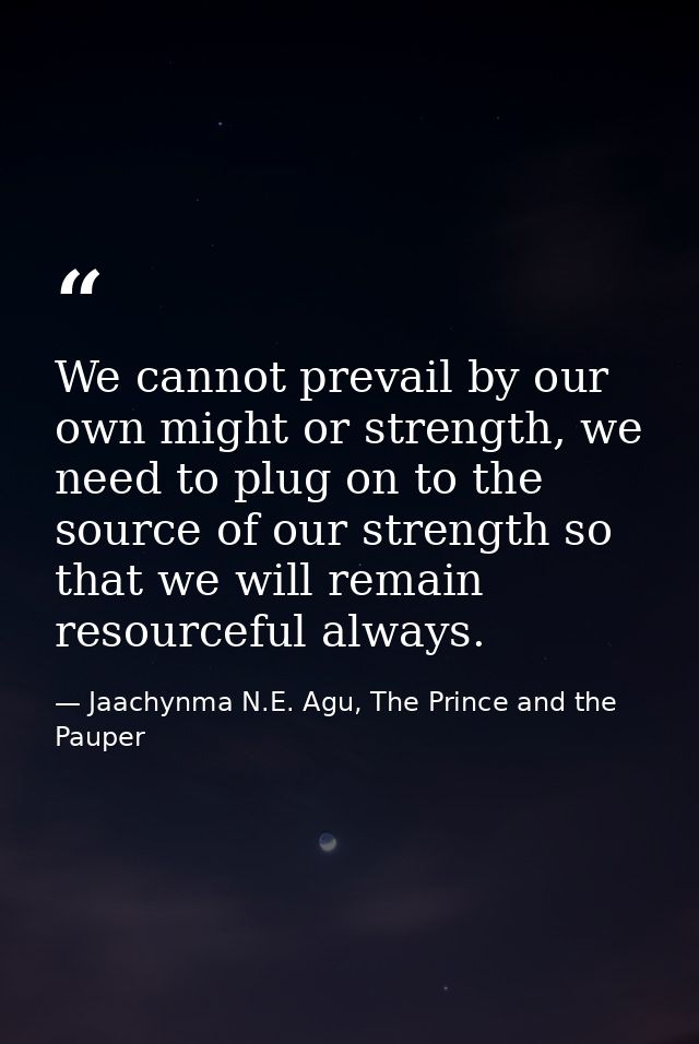 We cannot prevail by our own might or strength, we need to plug on to the source of our strength so that we will remain  — Jaachynma N.E. Agu, The Prince and the Pauper