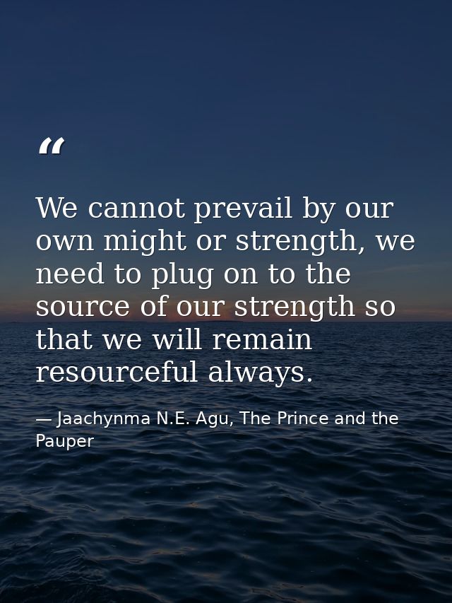 We cannot prevail by our own might or strength, we need to plug on to the source of our strength so that we will remain  — Jaachynma N.E. Agu, The Prince and the Pauper